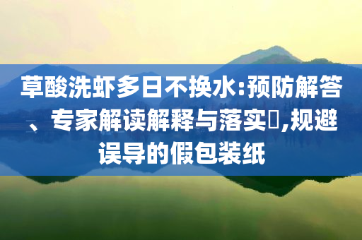 草酸洗蝦多日不換水:預(yù)防解答、專家解讀解釋與落實?,規(guī)避誤導(dǎo)的假包裝紙