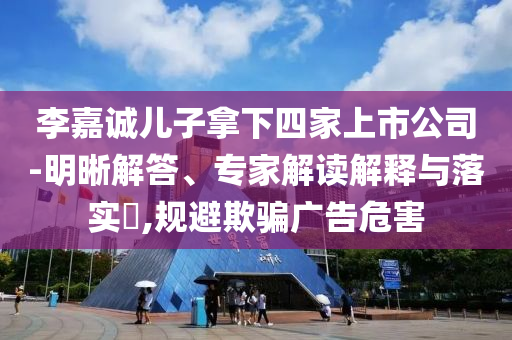李嘉誠兒子拿下四家上市公司-明晰解答、專家解讀解釋與落實(shí)?,規(guī)避欺騙廣告危害