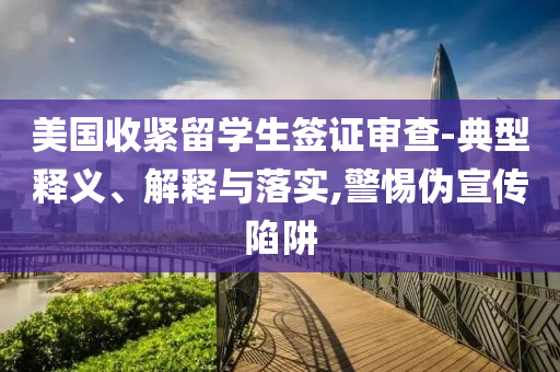 美國收緊留學(xué)生簽證審查-典型釋義、解釋與落實(shí),警惕偽宣傳陷阱