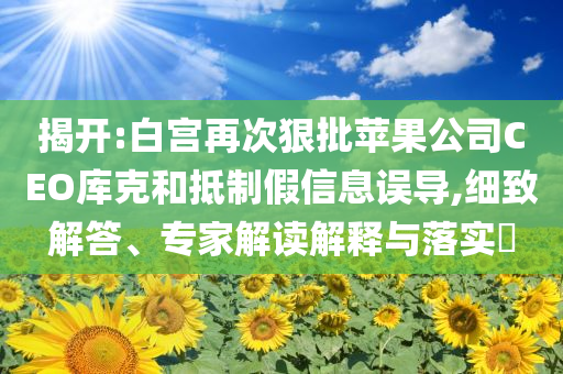 揭開:白宮再次狠批蘋果公司CEO庫克和抵制假信息誤導,細致解答、專家解讀解釋與落實?