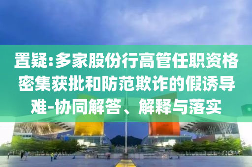 置疑:多家股份行高管任職資格密集獲批和防范欺詐的假誘導難-協(xié)同解答、解釋與落實