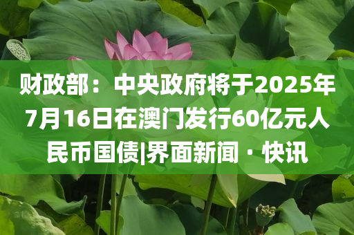 財政部：中央政府將于2025年7月16日在澳門發(fā)行60億元人民幣國債|界面新聞 · 快訊