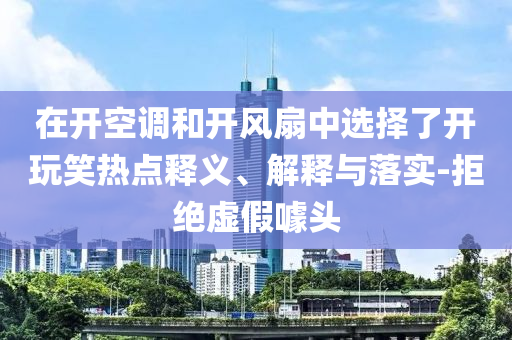 在開(kāi)空調(diào)和開(kāi)風(fēng)扇中選擇了開(kāi)玩笑熱點(diǎn)釋義、解釋與落實(shí)-拒絕虛假噱頭