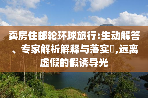 賣房住郵輪環(huán)球旅行:生動解答、專家解析解釋與落實(shí)?,遠(yuǎn)離虛假的假誘導(dǎo)光