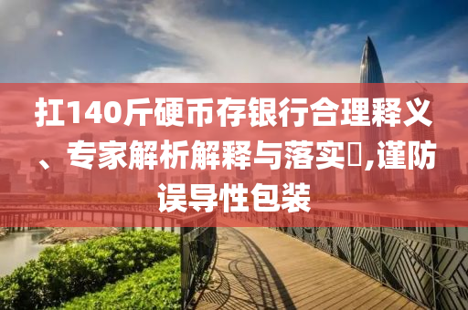 扛140斤硬幣存銀行合理釋義、專家解析解釋與落實(shí)?,謹(jǐn)防誤導(dǎo)性包裝