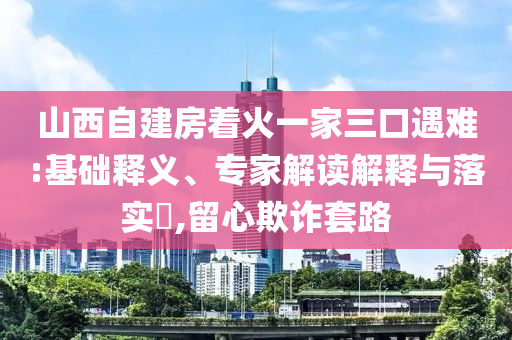 山西自建房著火一家三口遇難:基礎(chǔ)釋義、專家解讀解釋與落實(shí)?,留心欺詐套路
