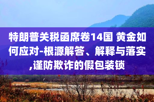 特朗普關稅函席卷14國 黃金如何應對-根源解答、解釋與落實,謹防欺詐的假包裝鎖