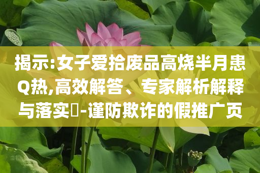 揭示:女子愛(ài)拾廢品高燒半月患Q熱,高效解答、專(zhuān)家解析解釋與落實(shí)?-謹(jǐn)防欺詐的假推廣頁(yè)
