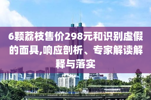 6顆荔枝售價(jià)298元和識(shí)別虛假的面具,響應(yīng)剖析、專(zhuān)家解讀解釋與落實(shí)