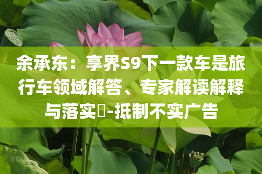 余承東：享界S9下一款車是旅行車領(lǐng)域解答、專家解讀解釋與落實?-抵制不實廣告