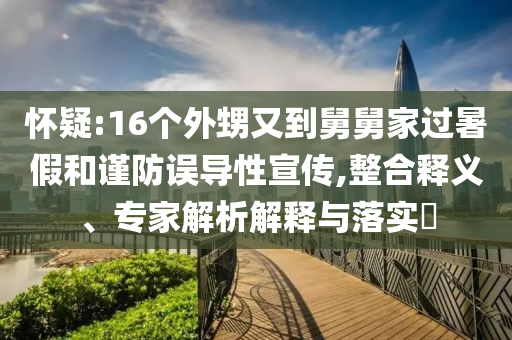 懷疑:16個(gè)外甥又到舅舅家過暑假和謹(jǐn)防誤導(dǎo)性宣傳,整合釋義、專家解析解釋與落實(shí)?
