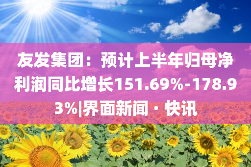 友發(fā)集團：預(yù)計上半年歸母凈利潤同比增長151.69%-178.93%|界面新聞 · 快訊