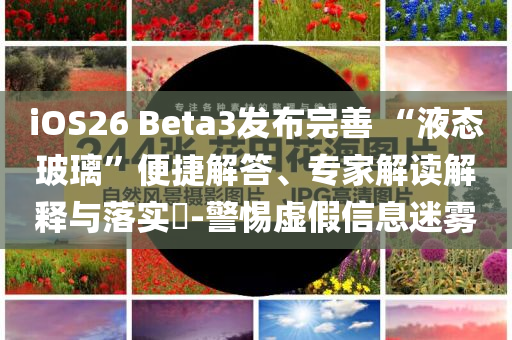 iOS26 Beta3發(fā)布完善 “液態(tài)玻璃”便捷解答、專家解讀解釋與落實?-警惕虛假信息迷霧