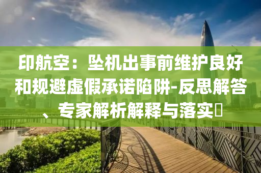 印航空：墜機(jī)出事前維護(hù)良好和規(guī)避虛假承諾陷阱-反思解答、專家解析解釋與落實(shí)?