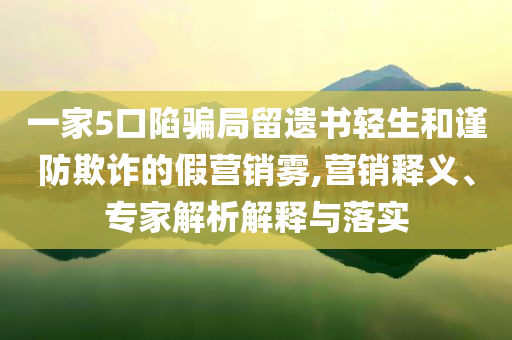 一家5口陷騙局留遺書輕生和謹(jǐn)防欺詐的假營(yíng)銷霧,營(yíng)銷釋義、專家解析解釋與落實(shí)
