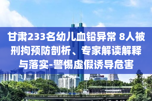 甘肅233名幼兒血鉛異常 8人被刑拘預(yù)防剖析、專家解讀解釋與落實(shí)-警惕虛假誘導(dǎo)危害