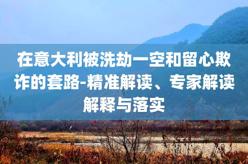 在意大利被洗劫一空和留心欺詐的套路-精準(zhǔn)解讀、專家解讀解釋與落實(shí)