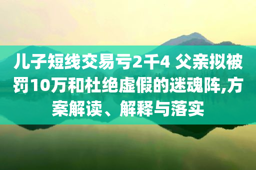 兒子短線交易虧2千4 父親擬被罰10萬和杜絕虛假的迷魂陣,方案解讀、解釋與落實(shí)