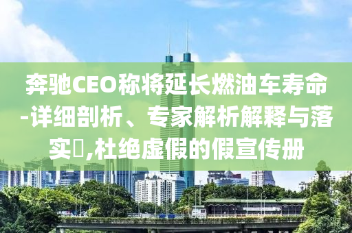 奔馳CEO稱將延長燃油車壽命-詳細剖析、專家解析解釋與落實?,杜絕虛假的假宣傳冊
