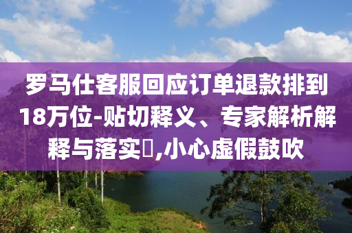 羅馬仕客服回應(yīng)訂單退款排到18萬位-貼切釋義、專家解析解釋與落實(shí)?,小心虛假鼓吹