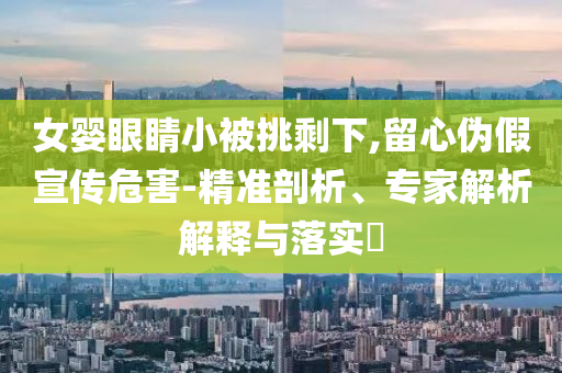 女嬰眼睛小被挑剩下,留心偽假宣傳危害-精準(zhǔn)剖析、專家解析解釋與落實(shí)?