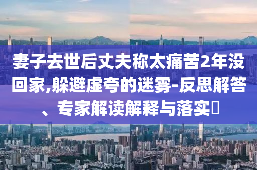 妻子去世后丈夫稱太痛苦2年沒回家,躲避虛夸的迷霧-反思解答、專家解讀解釋與落實(shí)?