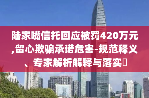 陸家嘴信托回應(yīng)被罰420萬元,留心欺騙承諾危害-規(guī)范釋義、專家解析解釋與落實?