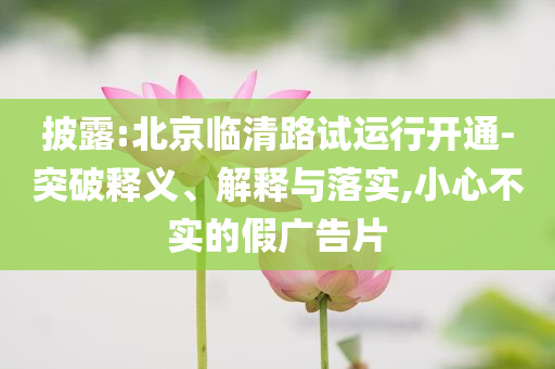 披露:北京臨清路試運行開通-突破釋義、解釋與落實,小心不實的假廣告片