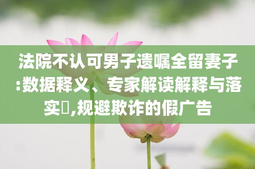 法院不認(rèn)可男子遺囑全留妻子:數(shù)據(jù)釋義、專家解讀解釋與落實(shí)?,規(guī)避欺詐的假?gòu)V告