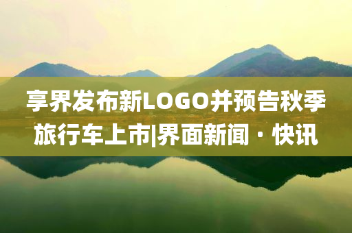 享界發(fā)布新LOGO并預(yù)告秋季旅行車上市|界面新聞 · 快訊