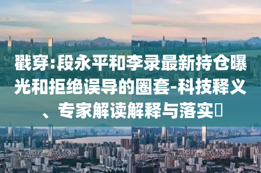 戳穿:段永平和李錄最新持倉曝光和拒絕誤導(dǎo)的圈套-科技釋義、專家解讀解釋與落實?