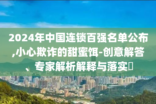 2024年中國連鎖百強(qiáng)名單公布,小心欺詐的甜蜜餌-創(chuàng)意解答、專家解析解釋與落實?