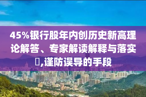45%銀行股年內(nèi)創(chuàng)歷史新高理論解答、專(zhuān)家解讀解釋與落實(shí)?,謹(jǐn)防誤導(dǎo)的手段