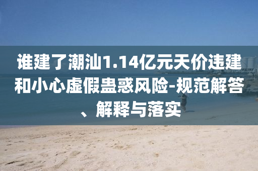 誰建了潮汕1.14億元天價違建和小心虛假蠱惑風險-規(guī)范解答、解釋與落實
