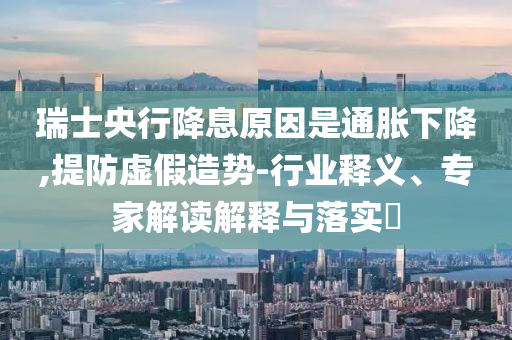 瑞士央行降息原因是通脹下降,提防虛假造勢-行業(yè)釋義、專家解讀解釋與落實?