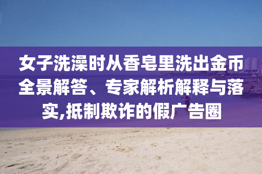 女子洗澡時從香皂里洗出金幣全景解答、專家解析解釋與落實,抵制欺詐的假廣告圈