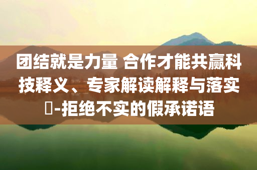 團結(jié)就是力量 合作才能共贏科技釋義、專家解讀解釋與落實?-拒絕不實的假承諾語