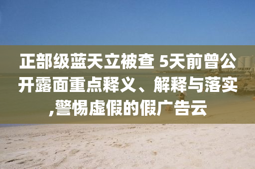 正部級藍天立被查 5天前曾公開露面重點釋義、解釋與落實,警惕虛假的假廣告云