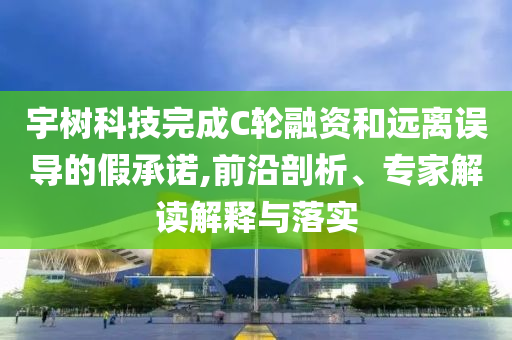宇樹科技完成C輪融資和遠離誤導(dǎo)的假承諾,前沿剖析、專家解讀解釋與落實