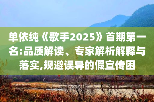 單依純《歌手2025》首期第一名:品質(zhì)解讀、專家解析解釋與落實(shí),規(guī)避誤導(dǎo)的假宣傳困
