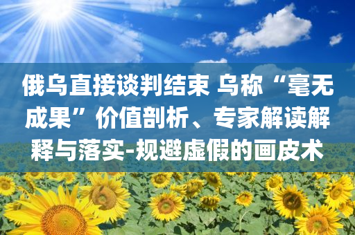 俄烏直接談判結(jié)束 烏稱“毫無成果”價值剖析、專家解讀解釋與落實-規(guī)避虛假的畫皮術(shù)
