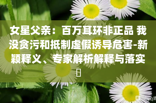 女星父親：百萬(wàn)耳環(huán)非正品 我沒貪污和抵制虛假誘導(dǎo)危害-新穎釋義、專家解析解釋與落實(shí)?