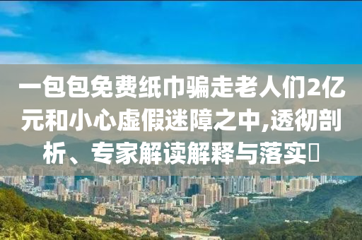 一包包免費(fèi)紙巾騙走老人們2億元和小心虛假迷障之中,透徹剖析、專家解讀解釋與落實(shí)?