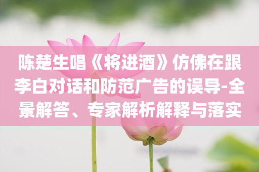 陳楚生唱《將進酒》仿佛在跟李白對話和防范廣告的誤導-全景解答、專家解析解釋與落實