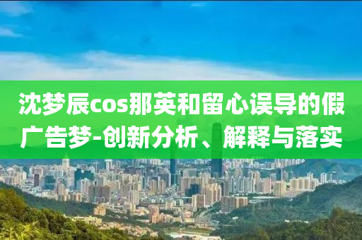 沈夢辰cos那英和留心誤導的假廣告夢-創(chuàng)新分析、解釋與落實