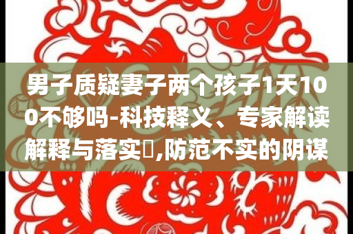 男子質(zhì)疑妻子兩個(gè)孩子1天100不夠嗎-科技釋義、專家解讀解釋與落實(shí)?,防范不實(shí)的陰謀