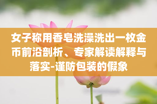 女子稱用香皂洗澡洗出一枚金幣前沿剖析、專家解讀解釋與落實-謹防包裝的假象