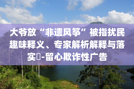大爺放“非遺風箏”被指擾民趣味釋義、專家解析解釋與落實?-留心欺詐性廣告