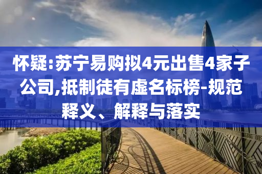 懷疑:蘇寧易購擬4元出售4家子公司,抵制徒有虛名標(biāo)榜-規(guī)范釋義、解釋與落實