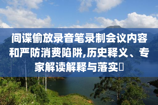 間諜偷放錄音筆錄制會議內容和嚴防消費陷阱,歷史釋義、專家解讀解釋與落實?